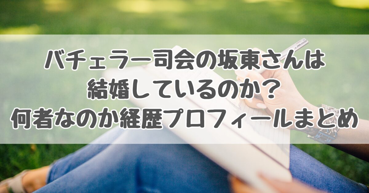 バチェラー司会の坂東さんは結婚しているのか？何者なのか経歴プロフィールまとめ